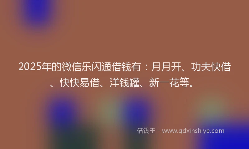 2025年的微信乐闪通借钱有：月月开、功夫快借、快快易借、洋钱罐、新一花等。