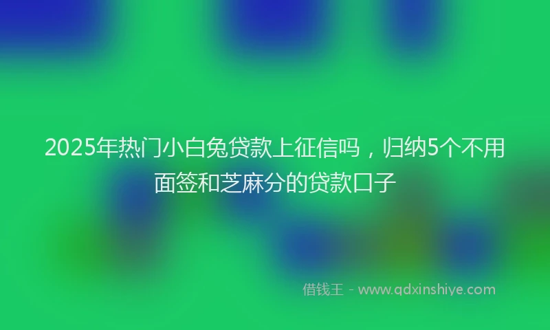 2025年热门小白兔贷款上征信吗，归纳5个不用面签和芝麻分的贷款口子