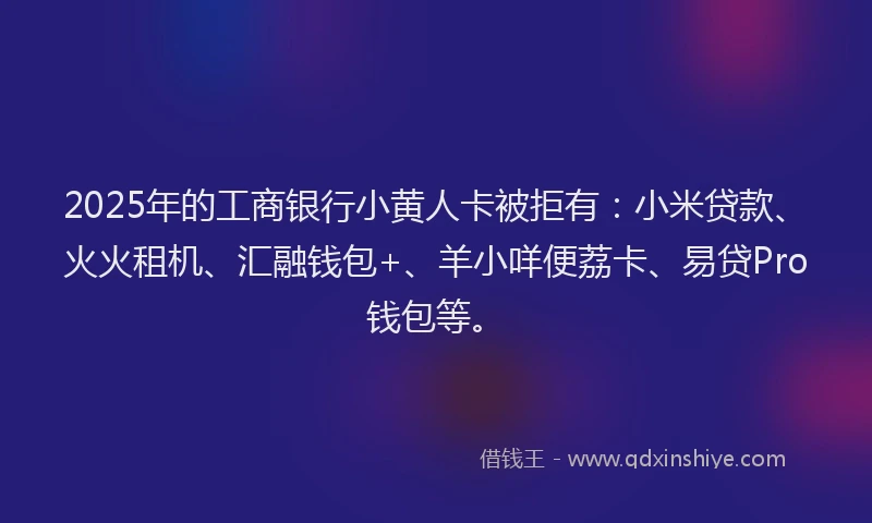 2025年的工商银行小黄人卡被拒有：小米贷款、火火租机、汇融钱包+、羊小咩便荔卡、易贷Pro钱包等。