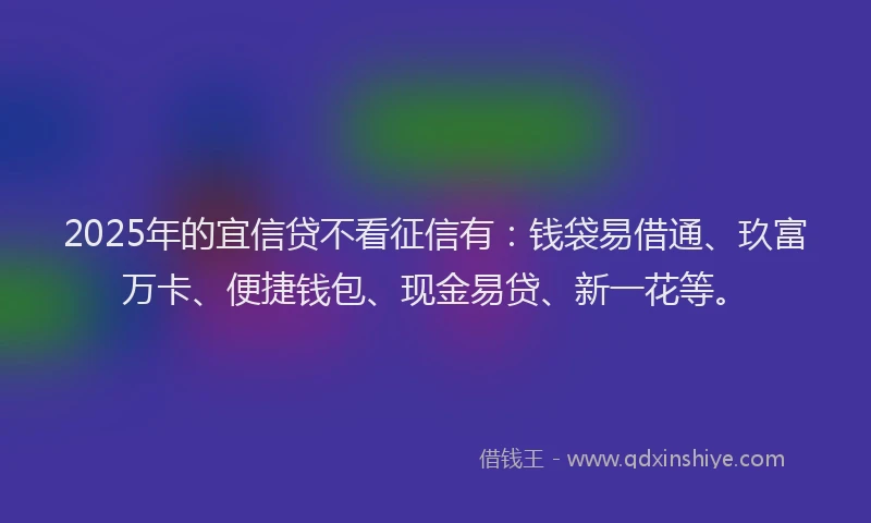 2025年的宜信贷不看征信有：钱袋易借通、玖富万卡、便捷钱包、现金易贷、新一花等。