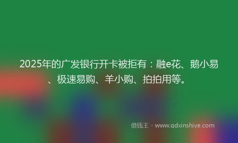 2025年的广发银行开卡被拒有：融e花、鹅小易、极速易购、羊小购、拍拍用等。