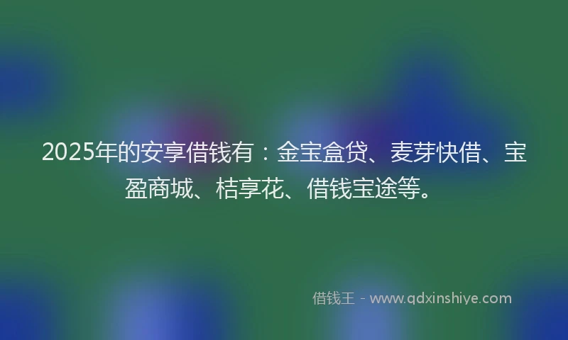 2025年的安享借钱有：金宝盒贷、麦芽快借、宝盈商城、桔享花、借钱宝途等。