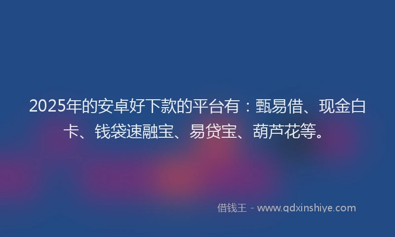 2025年的安卓好下款的平台有：甄易借、现金白卡、钱袋速融宝、易贷宝、葫芦花等。