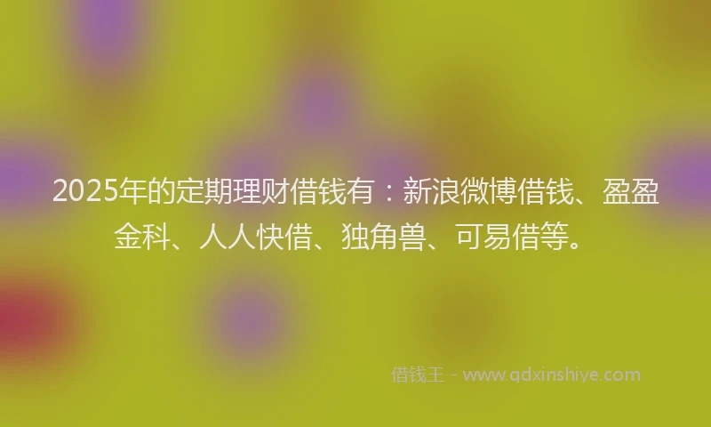 2025年的定期理财借钱有：新浪微博借钱、盈盈金科、人人快借、独角兽、可易借等。