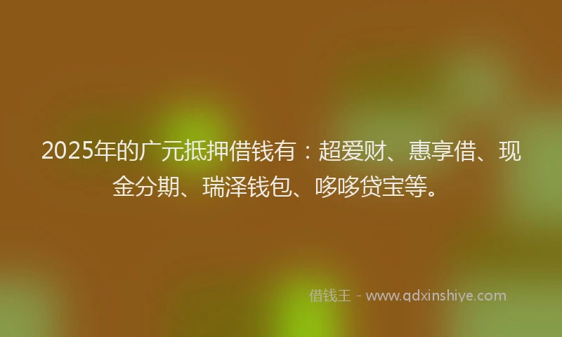 2025年的广元抵押借钱有：超爱财、惠享借、现金分期、瑞泽钱包、哆哆贷宝等。