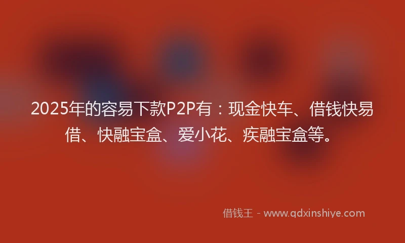 2025年的容易下款P2P有：现金快车、借钱快易借、快融宝盒、爱小花、疾融宝盒等。
