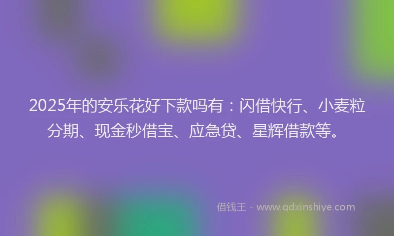 2025年的安乐花好下款吗有：闪借快行、小麦粒分期、现金秒借宝、应急贷、星辉借款等。