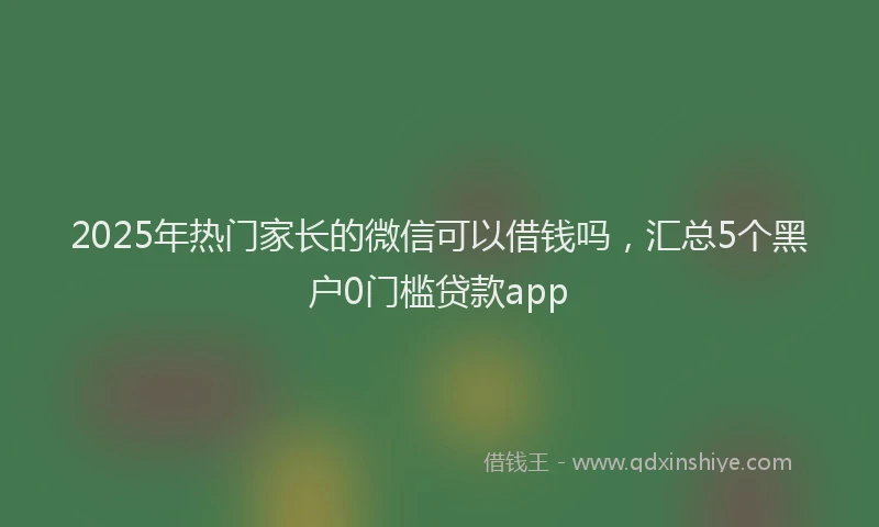 2025年热门家长的微信可以借钱吗，汇总5个黑户0门槛贷款app