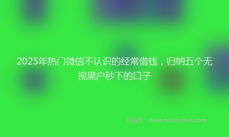 2025年热门微信不认识的经常借钱，归纳五个无视黑户秒下的口子