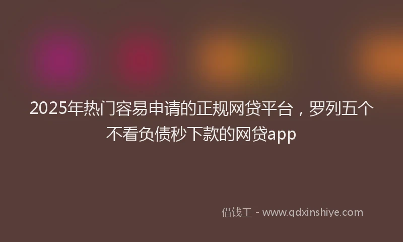 2025年热门容易申请的正规网贷平台，罗列五个不看负债秒下款的网贷app