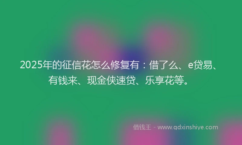 2025年的征信花怎么修复有：借了么、e贷易、有钱来、现金侠速贷、乐享花等。