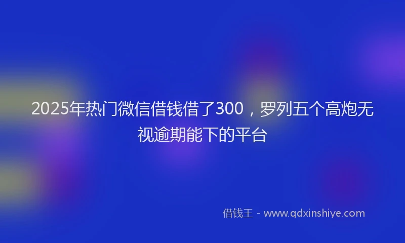 2025年热门微信借钱借了300，罗列五个高炮无视逾期能下的平台