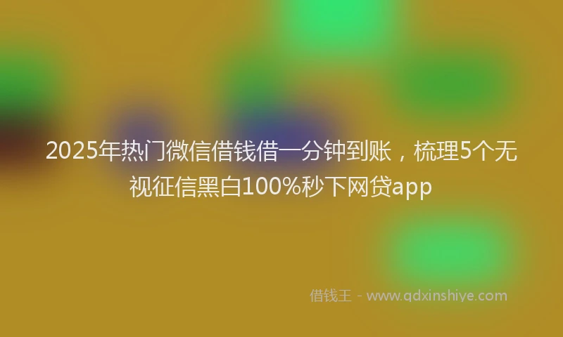 2025年热门微信借钱借一分钟到账，梳理5个无视征信黑白100%秒下网贷app