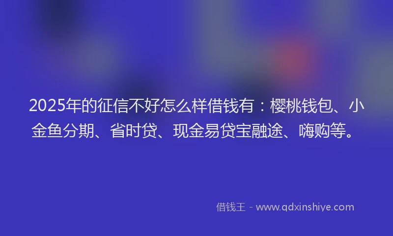 2025年的征信不好怎么样借钱有：樱桃钱包、小金鱼分期、省时贷、现金易贷宝融途、嗨购等。