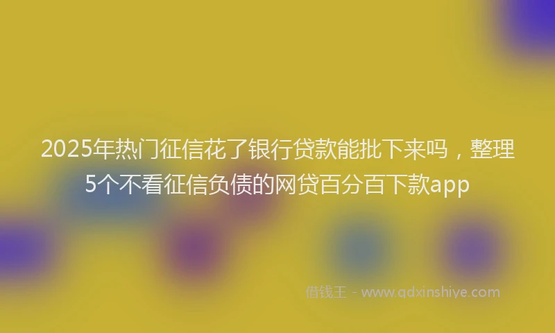 2025年热门征信花了银行贷款能批下来吗，整理5个不看征信负债的网贷百分百下款app