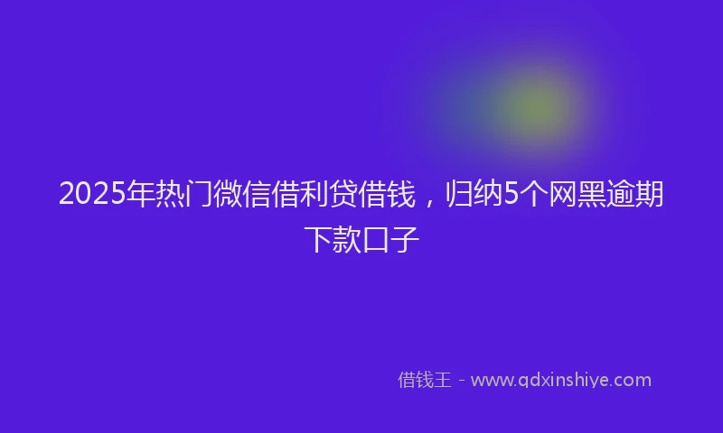 2025年热门微信借利贷借钱，归纳5个网黑逾期下款口子