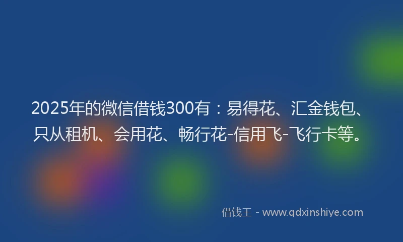 2025年的微信借钱300有：易得花、汇金钱包、只从租机、会用花、畅行花-信用飞-飞行卡等。
