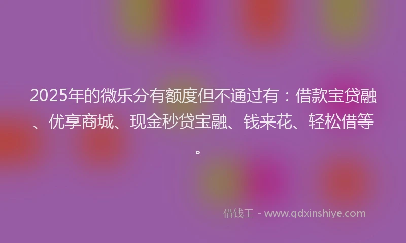 2025年的微乐分有额度但不通过有：借款宝贷融、优享商城、现金秒贷宝融、钱来花、轻松借等。