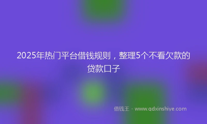 2025年热门平台借钱规则，整理5个不看欠款的贷款口子