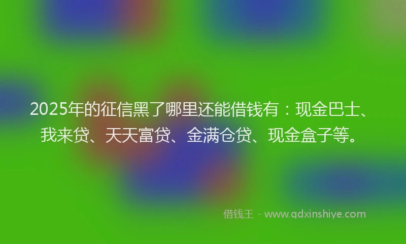 2025年的征信黑了哪里还能借钱有：现金巴士、我来贷、天天富贷、金满仓贷、现金盒子等。