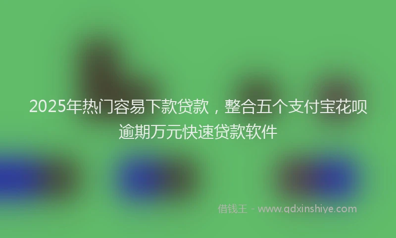 2025年热门容易下款贷款，整合五个支付宝花呗逾期万元快速贷款软件