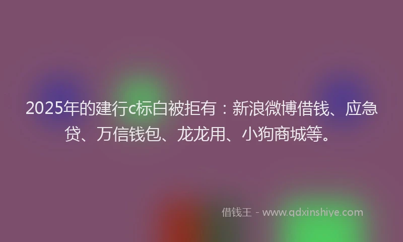 2025年的建行c标白被拒有：新浪微博借钱、应急贷、万信钱包、龙龙用、小狗商城等。