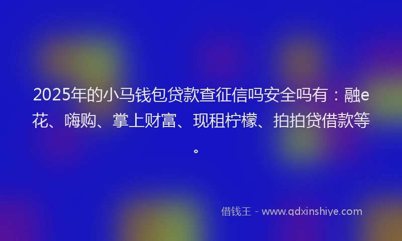 2025年的小马钱包贷款查征信吗安全吗有：融e花、嗨购、掌上财富、现租柠檬、拍拍贷借款等。
