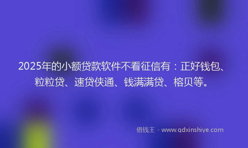 2025年的小额贷款软件不看征信有：正好钱包、粒粒贷、速贷侠通、钱满满贷、榕贝等。