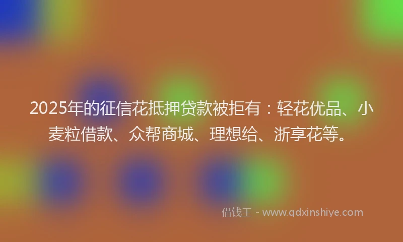 2025年的征信花抵押贷款被拒有：轻花优品、小麦粒借款、众帮商城、理想给、浙享花等。