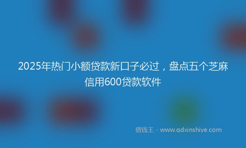 2025年热门小额贷款新口子必过，盘点五个芝麻信用600贷款软件
