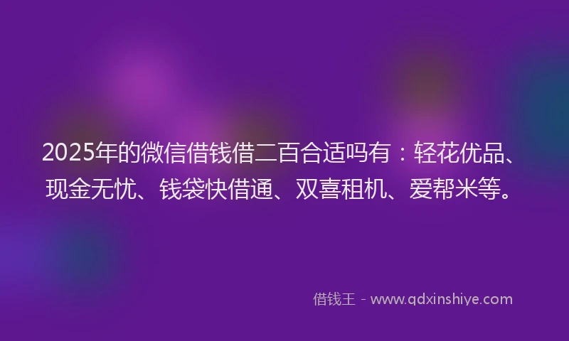 2025年的微信借钱借二百合适吗有：轻花优品、现金无忧、钱袋快借通、双喜租机、爱帮米等。