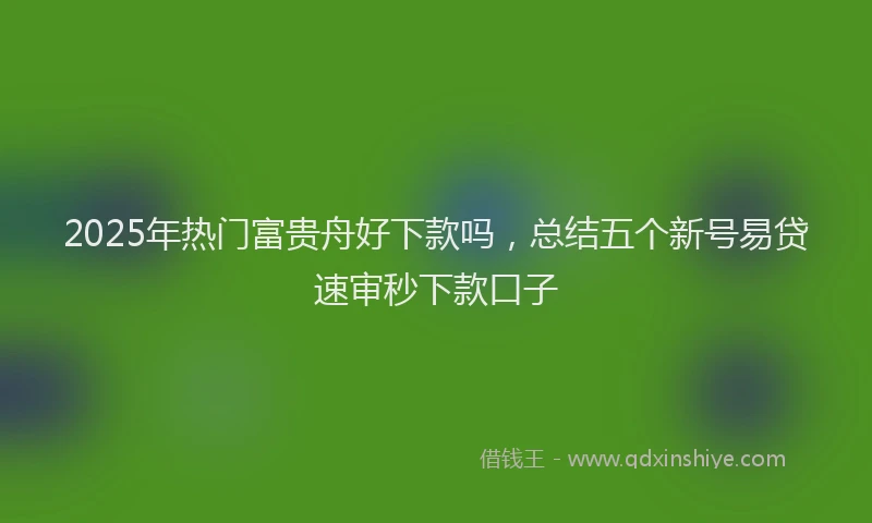 2025年热门富贵舟好下款吗，总结五个新号易贷速审秒下款口子