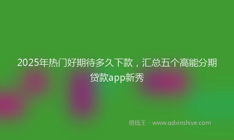 2025年热门好期待多久下款，汇总五个高能分期贷款app新秀
