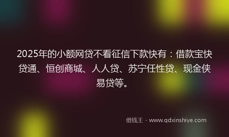 2025年的小额网贷不看征信下款快有：借款宝快贷通、恒创商城、人人贷、苏宁任性贷、现金侠易贷等。