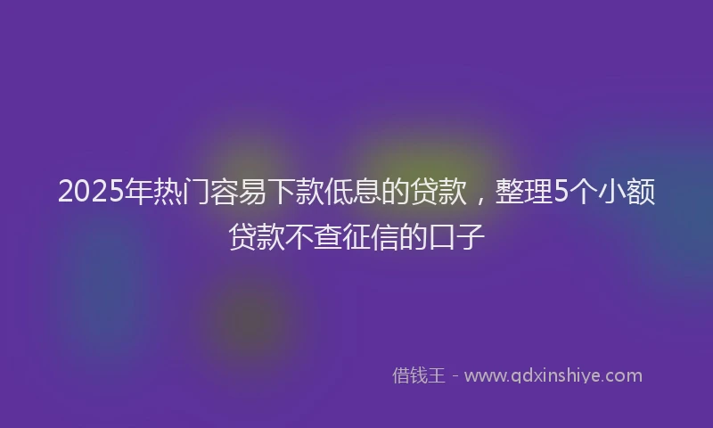 2025年热门容易下款低息的贷款，整理5个小额贷款不查征信的口子