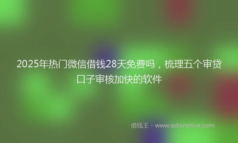 2025年热门微信借钱28天免费吗，梳理五个审贷口子审核加快的软件