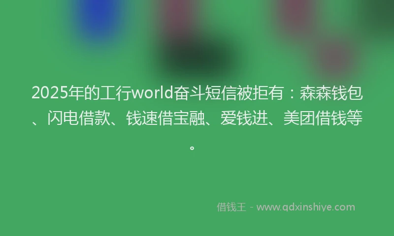 2025年的工行world奋斗短信被拒有：森森钱包、闪电借款、钱速借宝融、爱钱进、美团借钱等。