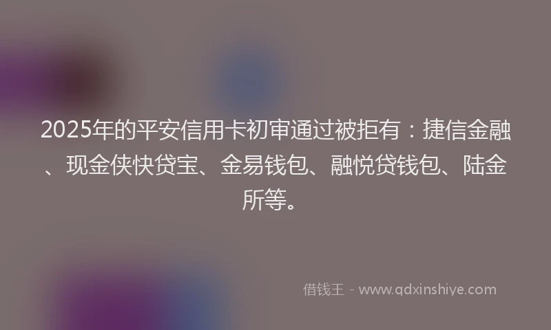 2025年的平安信用卡初审通过被拒有：捷信金融、现金侠快贷宝、金易钱包、融悦贷钱包、陆金所等。