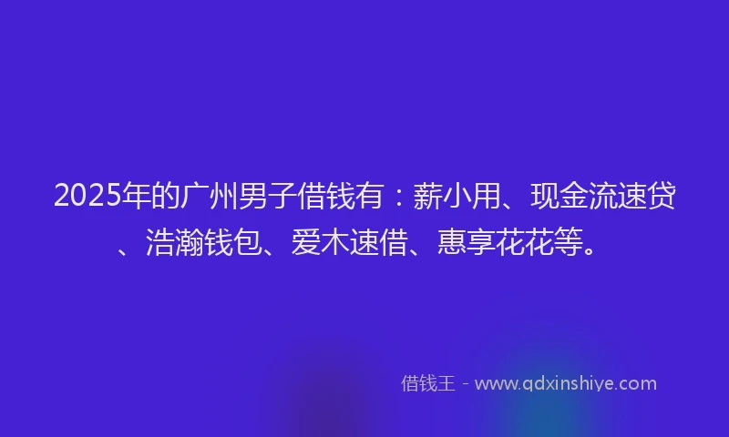 2025年的广州男子借钱有：薪小用、现金流速贷、浩瀚钱包、爱木速借、惠享花花等。