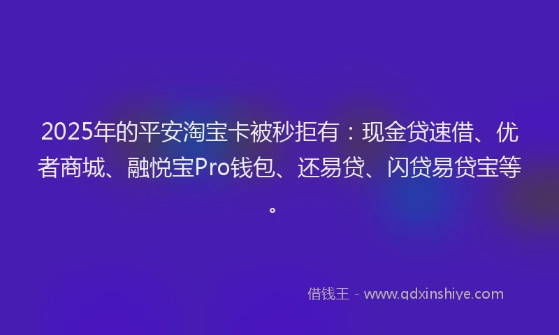 2025年的平安淘宝卡被秒拒有：现金贷速借、优者商城、融悦宝Pro钱包、还易贷、闪贷易贷宝等。