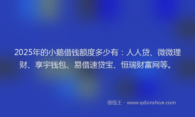 2025年的小鹅借钱额度多少有：人人贷、微微理财、享宇钱包、易借速贷宝、恒瑞财富网等。