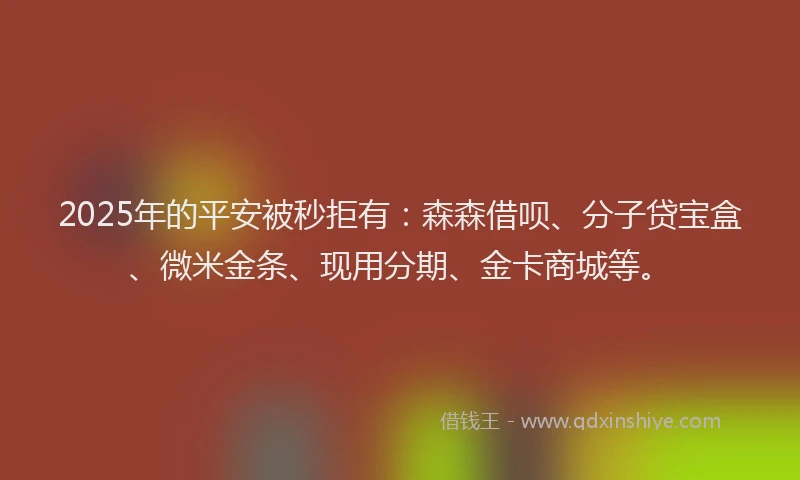 2025年的平安被秒拒有：森森借呗、分子贷宝盒、微米金条、现用分期、金卡商城等。