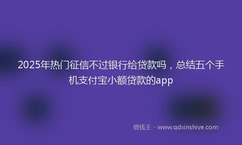 2025年热门征信不过银行给贷款吗，总结五个手机支付宝小额贷款的app