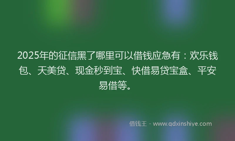 2025年的征信黑了哪里可以借钱应急有：欢乐钱包、天美贷、现金秒到宝、快借易贷宝盒、平安易借等。