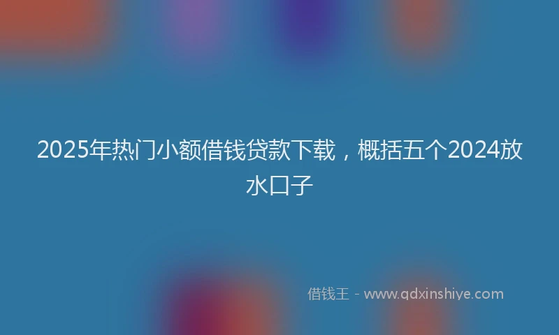 2025年热门小额借钱贷款下载，概括五个2024放水口子