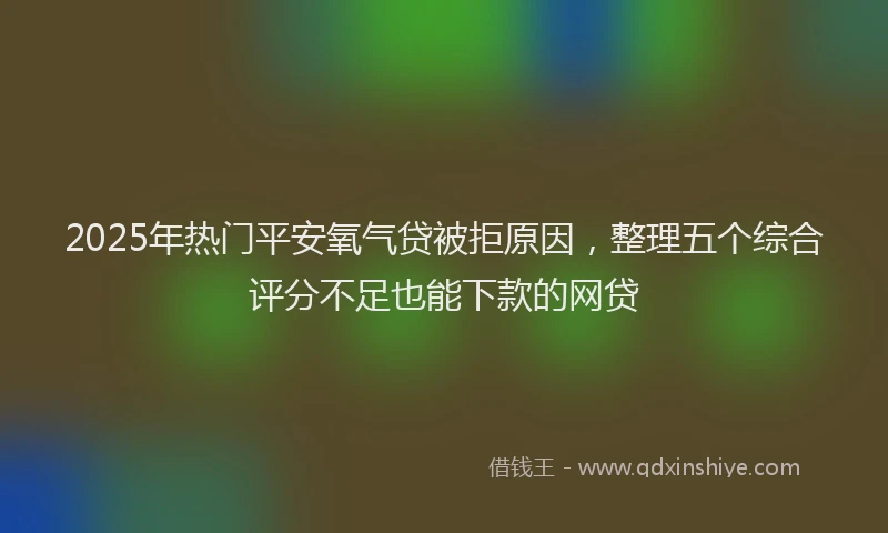 2025年热门平安氧气贷被拒原因，整理五个综合评分不足也能下款的网贷