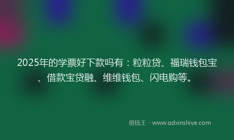 2025年的学票好下款吗有：粒粒贷、福瑞钱包宝、借款宝贷融、维维钱包、闪电购等。
