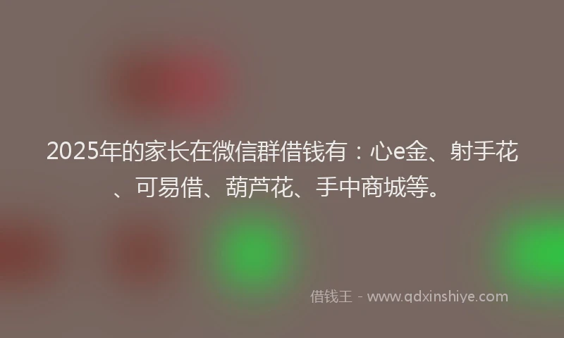 2025年的家长在微信群借钱有：心e金、射手花、可易借、葫芦花、手中商城等。