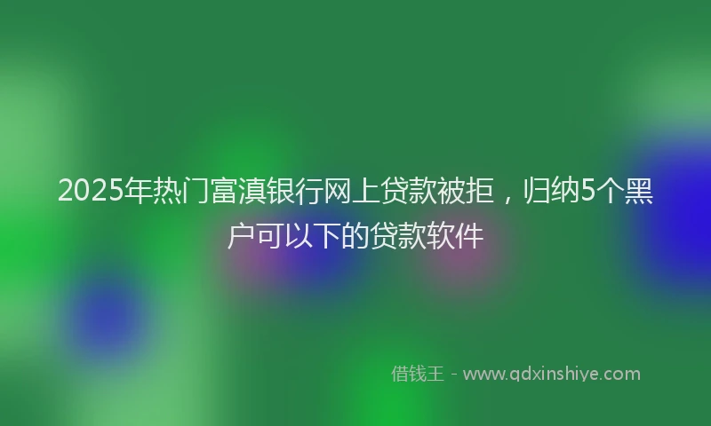 2025年热门富滇银行网上贷款被拒，归纳5个黑户可以下的贷款软件