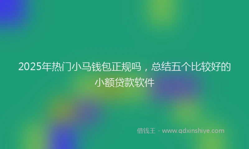 2025年热门小马钱包正规吗，总结五个比较好的小额贷款软件